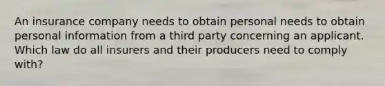 An insurance company needs to obtain personal needs to obtain personal information from a third party concerning an applicant. Which law do all insurers and their producers need to comply with?