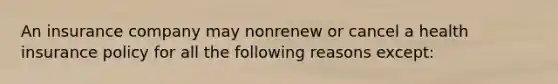 An insurance company may nonrenew or cancel a health insurance policy for all the following reasons except: