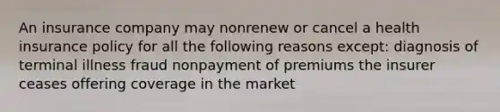 An insurance company may nonrenew or cancel a health insurance policy for all the following reasons except: diagnosis of terminal illness fraud nonpayment of premiums the insurer ceases offering coverage in the market