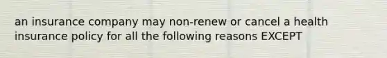 an insurance company may non-renew or cancel a health insurance policy for all the following reasons EXCEPT