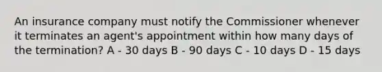 An insurance company must notify the Commissioner whenever it terminates an agent's appointment within how many days of the termination? A - 30 days B - 90 days C - 10 days D - 15 days