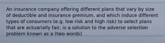 An insurance company offering different plans that vary by size of deductible and insurance premium, and which induce different types of consumers (e.g. low risk and high risk) to select plans that are actuarially fair, is a solution to the adverse selection problem known as a (two words)