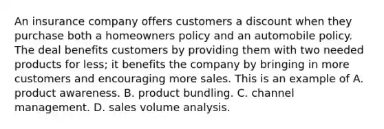 An insurance company offers customers a discount when they purchase both a homeowners policy and an automobile policy. The deal benefits customers by providing them with two needed products for less; it benefits the company by bringing in more customers and encouraging more sales. This is an example of A. product awareness. B. product bundling. C. channel management. D. sales volume analysis.