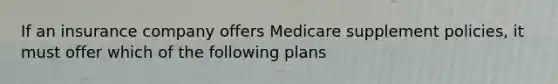 If an insurance company offers Medicare supplement policies, it must offer which of the following plans