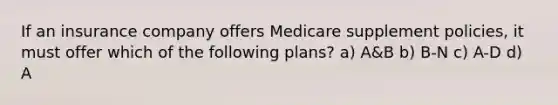 If an insurance company offers Medicare supplement policies, it must offer which of the following plans? a) A&B b) B-N c) A-D d) A