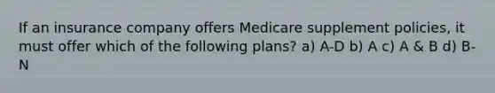 If an insurance company offers Medicare supplement policies, it must offer which of the following plans? a) A-D b) A c) A & B d) B-N