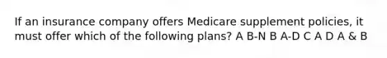 If an insurance company offers Medicare supplement policies, it must offer which of the following plans? A B-N B A-D C A D A & B