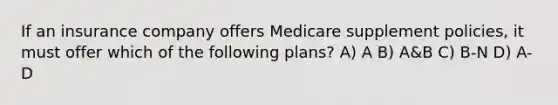 If an insurance company offers Medicare supplement policies, it must offer which of the following plans? A) A B) A&B C) B-N D) A-D