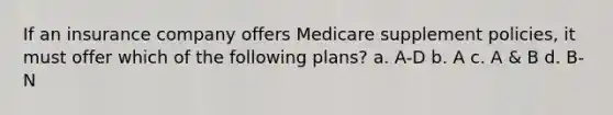 If an insurance company offers Medicare supplement policies, it must offer which of the following plans? a. A-D b. A c. A & B d. B-N