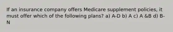 If an insurance company offers Medicare supplement policies, it must offer which of the following plans? a) A-D b) A c) A &B d) B-N