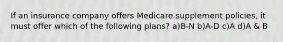 If an insurance company offers Medicare supplement policies, it must offer which of the following plans? a)B-N b)A-D c)A d)A & B