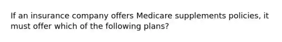 If an insurance company offers Medicare supplements policies, it must offer which of the following plans?