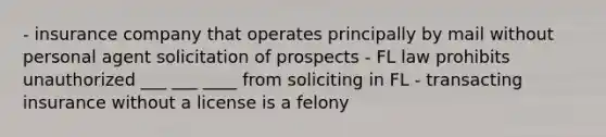 - insurance company that operates principally by mail without personal agent solicitation of prospects - FL law prohibits unauthorized ___ ___ ____ from soliciting in FL - transacting insurance without a license is a felony