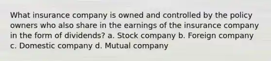 What insurance company is owned and controlled by the policy owners who also share in the earnings of the insurance company in the form of dividends? a. Stock company b. Foreign company c. Domestic company d. Mutual company