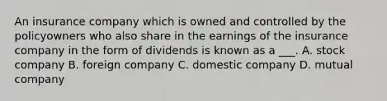 An insurance company which is owned and controlled by the policyowners who also share in the earnings of the insurance company in the form of dividends is known as a ___. A. stock company B. foreign company C. domestic company D. mutual company