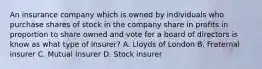 An insurance company which is owned by individuals who purchase shares of stock in the company share in profits in proportion to share owned and vote for a board of directors is know as what type of insurer? A. Lloyds of London B. Fraternal insurer C. Mutual Insurer D. Stock insurer