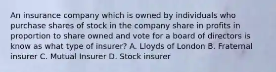 An insurance company which is owned by individuals who purchase shares of stock in the company share in profits in proportion to share owned and vote for a board of directors is know as what type of insurer? A. Lloyds of London B. Fraternal insurer C. Mutual Insurer D. Stock insurer