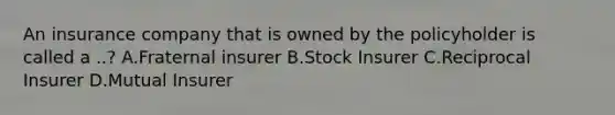 An insurance company that is owned by the policyholder is called a ..? A.Fraternal insurer B.Stock Insurer C.Reciprocal Insurer D.Mutual Insurer