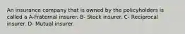 An insurance company that is owned by the policyholders is called a A-Fraternal insurer. B- Stock insurer. C- Reciprocal insurer. D- Mutual insurer.