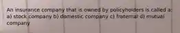 An insurance company that is owned by policyholders is called a: a) stock company b) domestic company c) fraternal d) mutual company