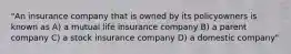 "An insurance company that is owned by its policyowners is known as A) a mutual life insurance company B) a parent company C) a stock insurance company D) a domestic company"