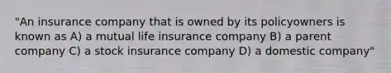 "An insurance company that is owned by its policyowners is known as A) a mutual life insurance company B) a parent company C) a stock insurance company D) a domestic company"