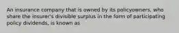 An insurance company that is owned by its policyowners, who share the insurer's divisible surplus in the form of participating policy dividends, is known as