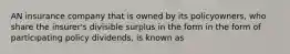 AN insurance company that is owned by its policyowners, who share the insurer's divisible surplus in the form in the form of participating policy dividends, is known as