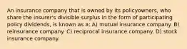 An insurance company that is owned by its policyowners, who share the insurer's divisible surplus in the form of participating policy dividends, is known as a: A) mutual insurance company. B) reinsurance company. C) reciprocal insurance company. D) stock insurance company.