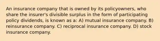 An insurance company that is owned by its policyowners, who share the insurer's divisible surplus in the form of participating policy dividends, is known as a: A) mutual insurance company. B) reinsurance company. C) reciprocal insurance company. D) stock insurance company.