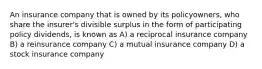 An insurance company that is owned by its policyowners, who share the insurer's divisible surplus in the form of participating policy dividends, is known as A) a reciprocal insurance company B) a reinsurance company C) a mutual insurance company D) a stock insurance company