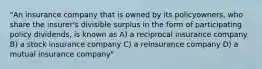 "An insurance company that is owned by its policyowners, who share the insurer's divisible surplus in the form of participating policy dividends, is known as A) a reciprocal insurance company B) a stock insurance company C) a reinsurance company D) a mutual insurance company"