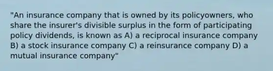 "An insurance company that is owned by its policyowners, who share the insurer's divisible surplus in the form of participating policy dividends, is known as A) a reciprocal insurance company B) a stock insurance company C) a reinsurance company D) a mutual insurance company"