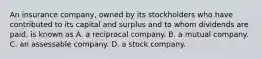 An insurance company, owned by its stockholders who have contributed to its capital and surplus and to whom dividends are paid, is known as A. a reciprocal company. B. a mutual company. C. an assessable company. D. a stock company.