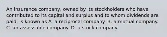 An insurance company, owned by its stockholders who have contributed to its capital and surplus and to whom dividends are paid, is known as A. a reciprocal company. B. a mutual company. C. an assessable company. D. a stock company.