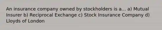 An insurance company owned by stockholders is a... a) Mutual Insurer b) Reciprocal Exchange c) Stock Insurance Company d) Lloyds of London