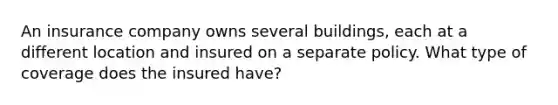 An insurance company owns several buildings, each at a different location and insured on a separate policy. What type of coverage does the insured have?