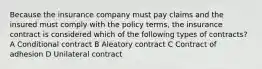 Because the insurance company must pay claims and the insured must comply with the policy terms, the insurance contract is considered which of the following types of contracts? A Conditional contract B Aleatory contract C Contract of adhesion D Unilateral contract