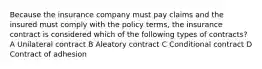 Because the insurance company must pay claims and the insured must comply with the policy terms, the insurance contract is considered which of the following types of contracts? A Unilateral contract B Aleatory contract C Conditional contract D Contract of adhesion