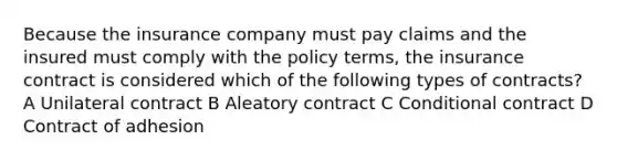 Because the insurance company must pay claims and the insured must comply with the policy terms, the insurance contract is considered which of the following types of contracts? A Unilateral contract B Aleatory contract C Conditional contract D Contract of adhesion