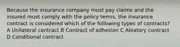 Because the insurance company must pay claims and the insured must comply with the policy terms, the insurance contract is considered which of the following types of contracts? A Unilateral contract B Contract of adhesion C Aleatory contract D Conditional contract