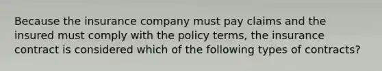 Because the insurance company must pay claims and the insured must comply with the policy terms, the insurance contract is considered which of the following types of contracts?