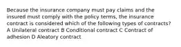 Because the insurance company must pay claims and the insured must comply with the policy terms, the insurance contract is considered which of the following types of contracts? A Unilateral contract B Conditional contract C Contract of adhesion D Aleatory contract