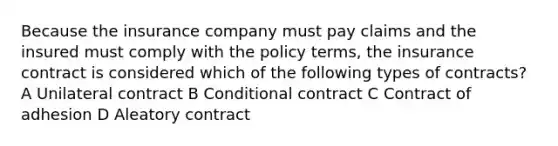 Because the insurance company must pay claims and the insured must comply with the policy terms, the insurance contract is considered which of the following types of contracts? A Unilateral contract B Conditional contract C Contract of adhesion D Aleatory contract