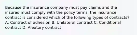 Because the insurance company must pay claims and the insured must comply with the policy terms, the insurance contract is considered which of the following types of contracts? A. Contract of adhesion B. Unilateral contract C. Conditional contract D. Aleatory contract