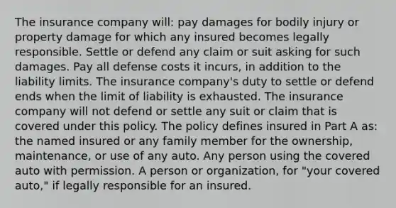 The insurance company will: pay damages for bodily injury or property damage for which any insured becomes legally responsible. Settle or defend any claim or suit asking for such damages. Pay all defense costs it incurs, in addition to the liability limits. The insurance company's duty to settle or defend ends when the limit of liability is exhausted. The insurance company will not defend or settle any suit or claim that is covered under this policy. The policy defines insured in Part A as: the named insured or any family member for the ownership, maintenance, or use of any auto. Any person using the covered auto with permission. A person or organization, for "your covered auto," if legally responsible for an insured.