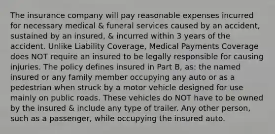 The insurance company will pay reasonable expenses incurred for necessary medical & funeral services caused by an accident, sustained by an insured, & incurred within 3 years of the accident. Unlike Liability Coverage, Medical Payments Coverage does NOT require an insured to be legally responsible for causing injuries. The policy defines insured in Part B, as: the named insured or any family member occupying any auto or as a pedestrian when struck by a motor vehicle designed for use mainly on public roads. These vehicles do NOT have to be owned by the insured & include any type of trailer. Any other person, such as a passenger, while occupying the insured auto.