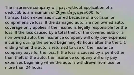 The insurance company will pay, without application of a deductible, a maximum of 20 per day, up to600, for transportation expenses incurred because of a collision or comprehensive loss. If the damaged auto is a non-owned auto, coverage only applies if the insured is legally responsible for the loss. If the loss caused by a total theft of the covered auto or a non-owned auto, the insurance company will only pay expenses incurring during the period beginning 48 hours after the theft, & ending when the auto is returned to use or the insurance company pays for the loss. If the loss is caused by a peril other than theft of the auto, the insurance company will only pay expenses beginning when the auto is withdrawn from use for more than 24 hours.