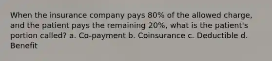 When the insurance company pays 80% of the allowed charge, and the patient pays the remaining 20%, what is the patient's portion called? a. Co-payment b. Coinsurance c. Deductible d. Benefit