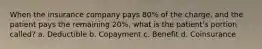 When the insurance company pays 80% of the charge, and the patient pays the remaining 20%, what is the patient's portion called? a. Deductible b. Copayment c. Benefit d. Coinsurance